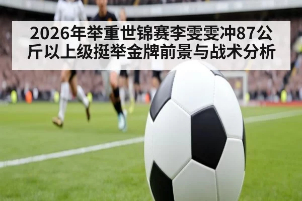 2026年举重世锦赛李雯雯冲87公斤以上级挺举金牌前景与战术分析