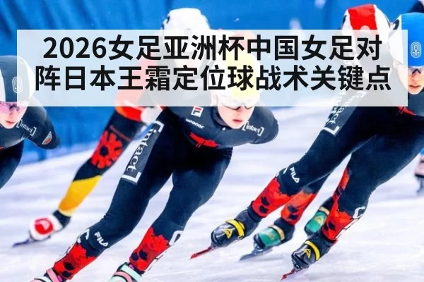 2026女足亚洲杯中国女足对阵日本王霜定位球战术关键点