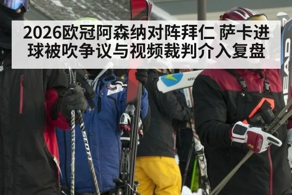 2026欧冠阿森纳对阵拜仁 萨卡进球被吹争议与视频裁判介入复盘
